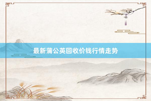 最新蒲公英回收价钱行情走势