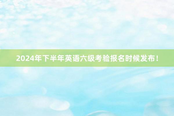 2024年下半年英语六级考验报名时候发布！