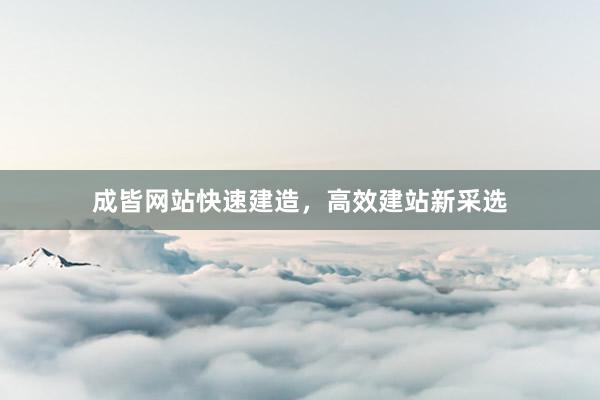 成皆网站快速建造，高效建站新采选