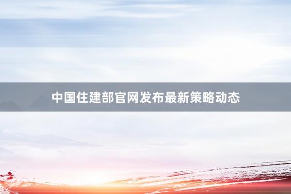 中国住建部官网发布最新策略动态