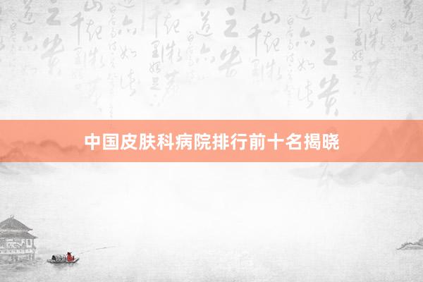 中国皮肤科病院排行前十名揭晓