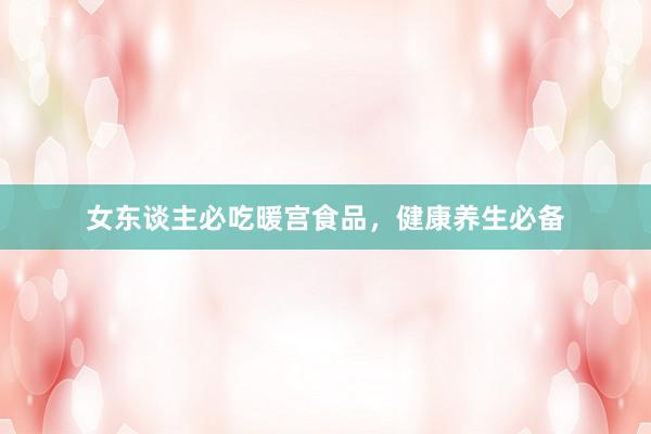 女东谈主必吃暖宫食品，健康养生必备